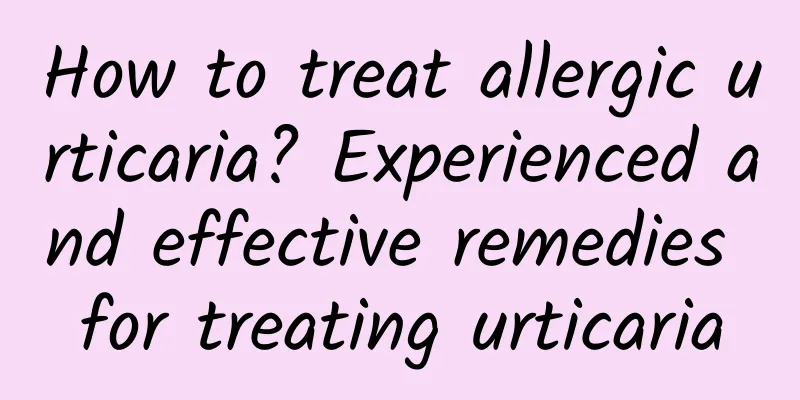 How to treat allergic urticaria? Experienced and effective remedies for treating urticaria