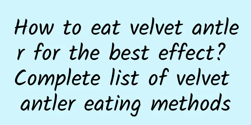 How to eat velvet antler for the best effect? ​​Complete list of velvet antler eating methods