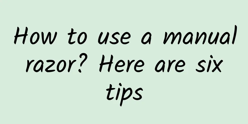 How to use a manual razor? Here are six tips