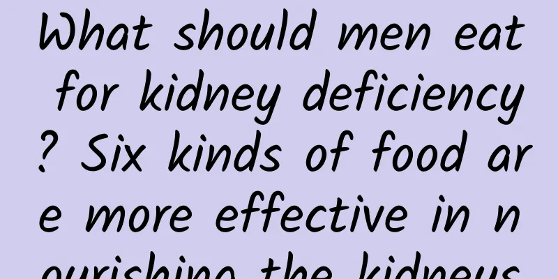 What should men eat for kidney deficiency? Six kinds of food are more effective in nourishing the kidneys