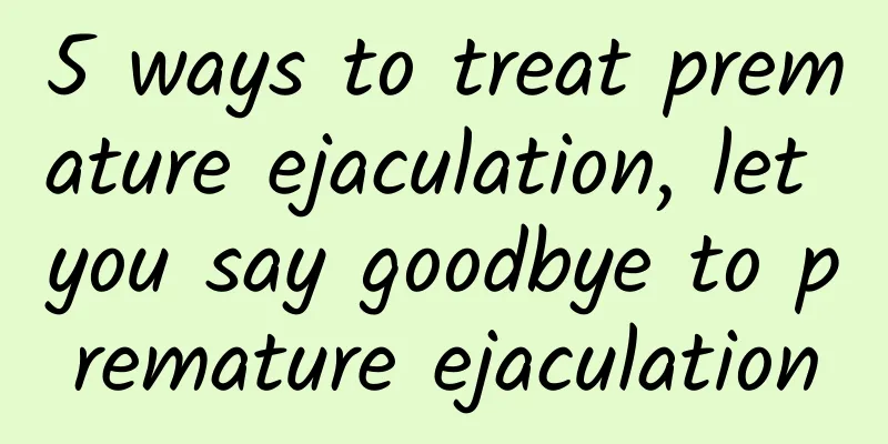 5 ways to treat premature ejaculation, let you say goodbye to premature ejaculation