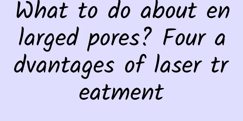 What to do about enlarged pores? Four advantages of laser treatment