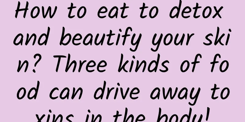 How to eat to detox and beautify your skin? Three kinds of food can drive away toxins in the body!