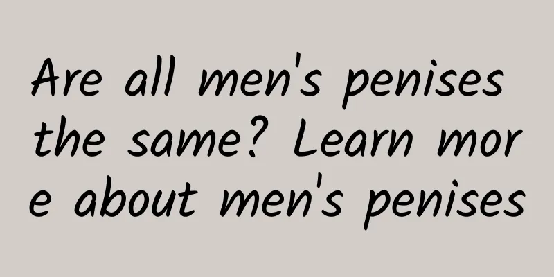 Are all men's penises the same? Learn more about men's penises