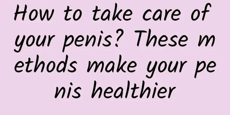 How to take care of your penis? These methods make your penis healthier