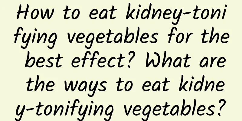 How to eat kidney-tonifying vegetables for the best effect? ​​What are the ways to eat kidney-tonifying vegetables?