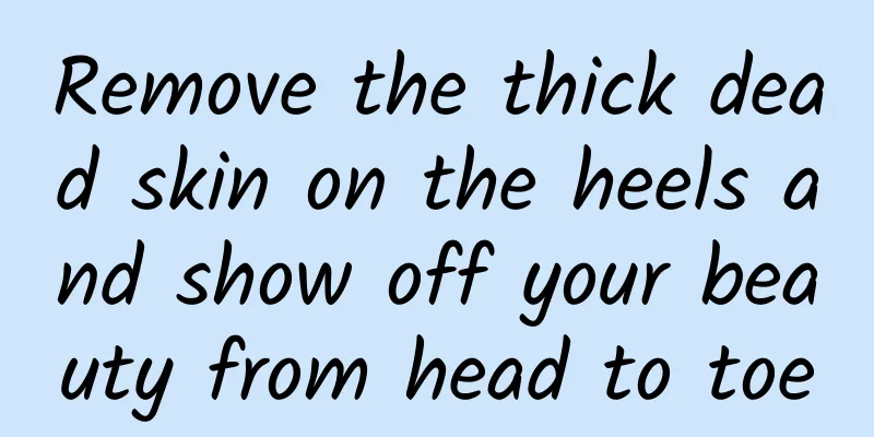 Remove the thick dead skin on the heels and show off your beauty from head to toe