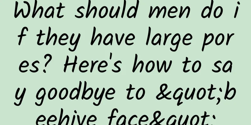 What should men do if they have large pores? Here's how to say goodbye to "beehive face"