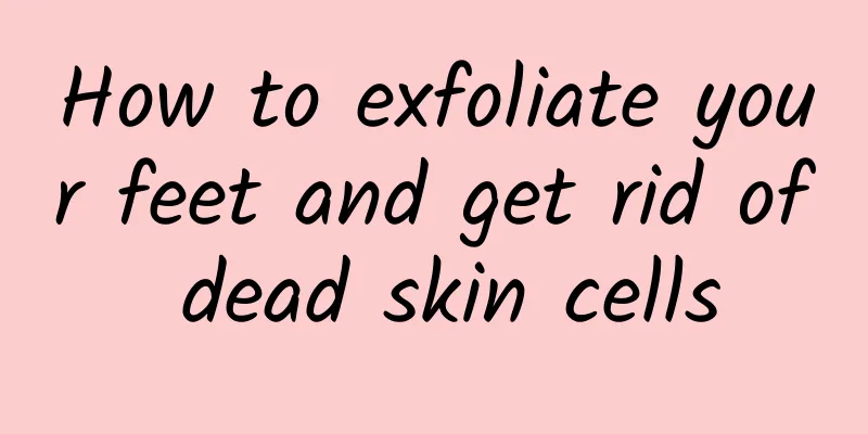 How to exfoliate your feet and get rid of dead skin cells