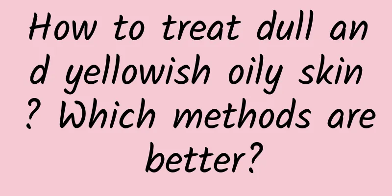 How to treat dull and yellowish oily skin? Which methods are better?