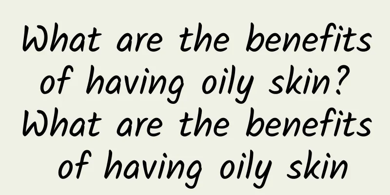 What are the benefits of having oily skin? What are the benefits of having oily skin