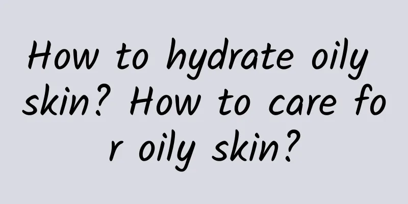 How to hydrate oily skin? How to care for oily skin?