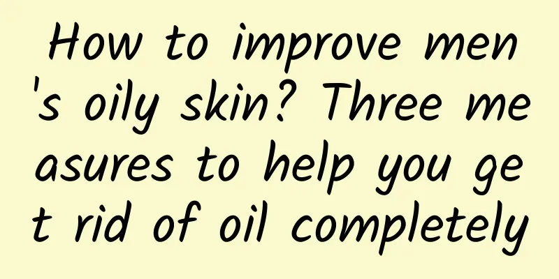 How to improve men's oily skin? Three measures to help you get rid of oil completely