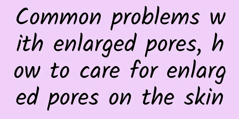 Common problems with enlarged pores, how to care for enlarged pores on the skin