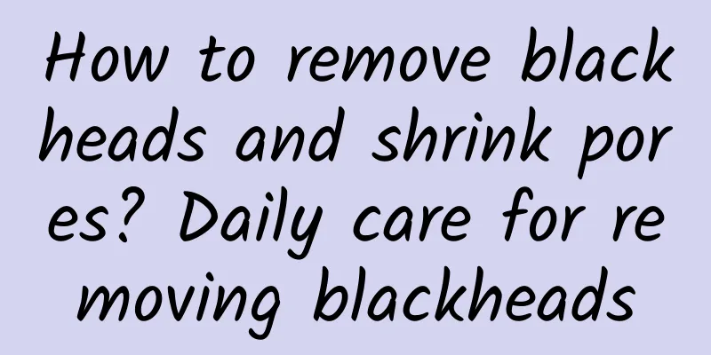 How to remove blackheads and shrink pores? Daily care for removing blackheads