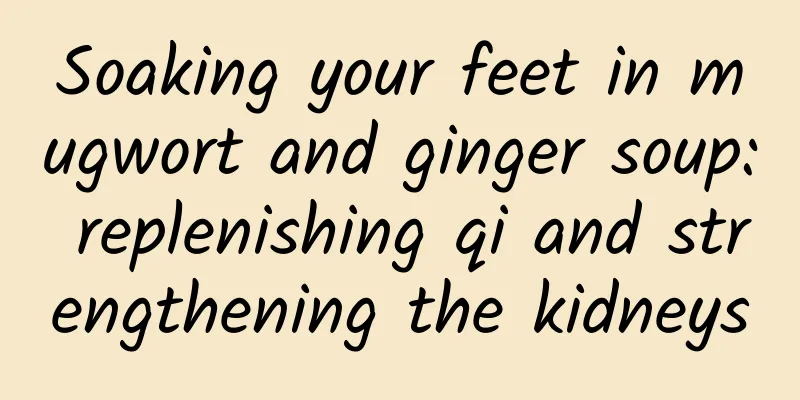 Soaking your feet in mugwort and ginger soup: replenishing qi and strengthening the kidneys