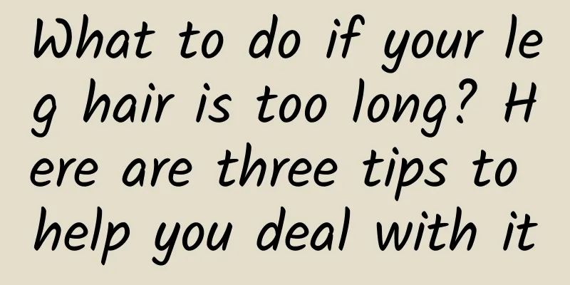 What to do if your leg hair is too long? Here are three tips to help you deal with it