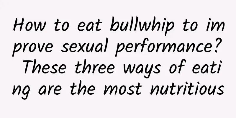 How to eat bullwhip to improve sexual performance? These three ways of eating are the most nutritious