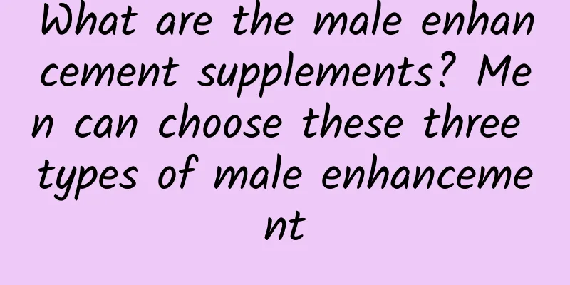 What are the male enhancement supplements? Men can choose these three types of male enhancement