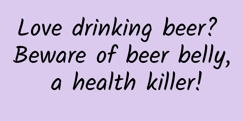 Love drinking beer? Beware of beer belly, a health killer!