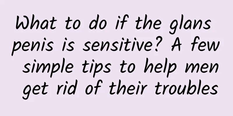 What to do if the glans penis is sensitive? A few simple tips to help men get rid of their troubles