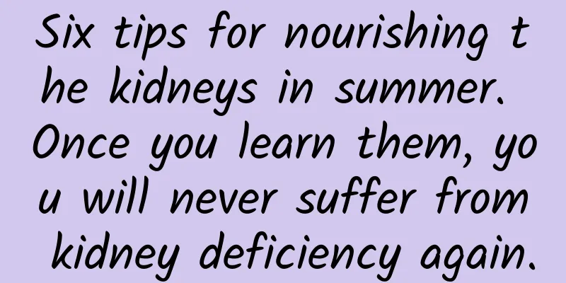 Six tips for nourishing the kidneys in summer. Once you learn them, you will never suffer from kidney deficiency again.
