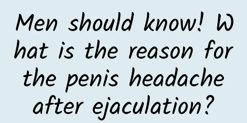 Men should know! What is the reason for the penis headache after ejaculation?
