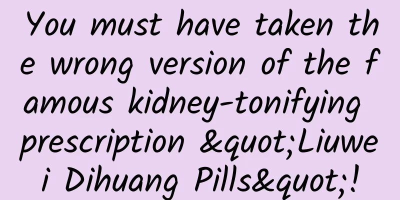 You must have taken the wrong version of the famous kidney-tonifying prescription "Liuwei Dihuang Pills"!