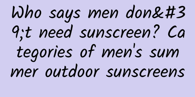 Who says men don't need sunscreen? Categories of men's summer outdoor sunscreens