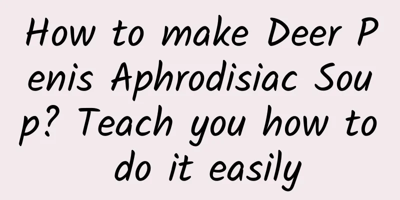 How to make Deer Penis Aphrodisiac Soup? Teach you how to do it easily