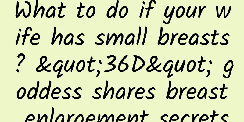 What to do if your wife has small breasts? "36D" goddess shares breast enlargement secrets