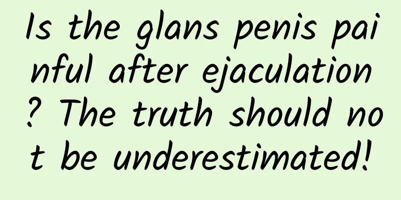 Is the glans penis painful after ejaculation? The truth should not be underestimated!