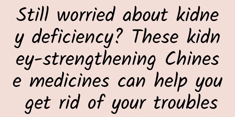 Still worried about kidney deficiency? These kidney-strengthening Chinese medicines can help you get rid of your troubles
