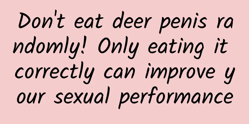 Don't eat deer penis randomly! Only eating it correctly can improve your sexual performance