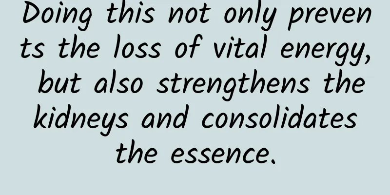 Doing this not only prevents the loss of vital energy, but also strengthens the kidneys and consolidates the essence.