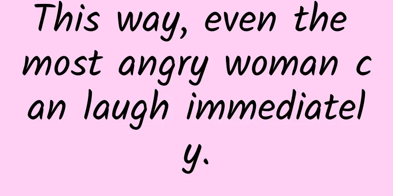 This way, even the most angry woman can laugh immediately.