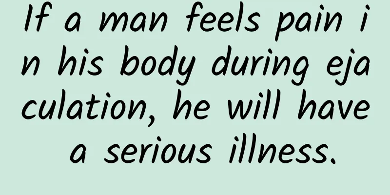 If a man feels pain in his body during ejaculation, he will have a serious illness.