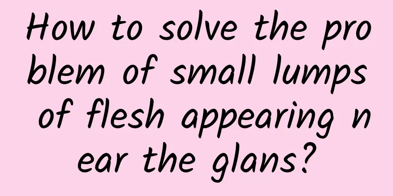 How to solve the problem of small lumps of flesh appearing near the glans?