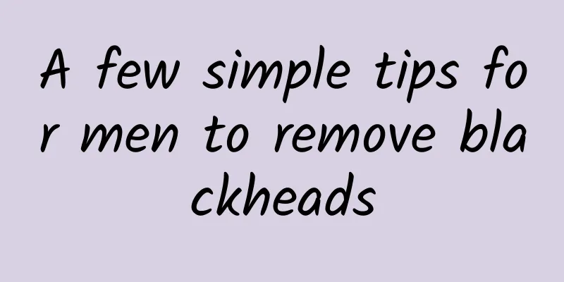A few simple tips for men to remove blackheads