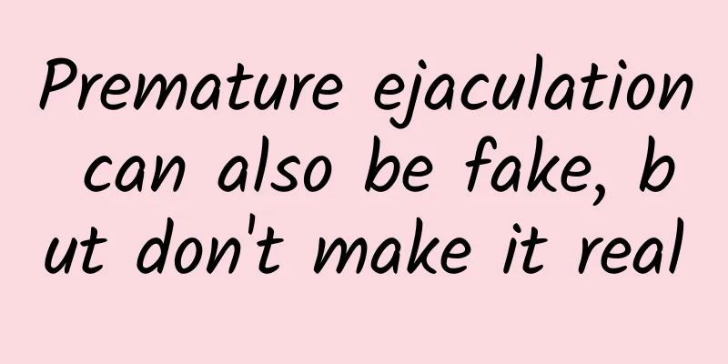 Premature ejaculation can also be fake, but don't make it real