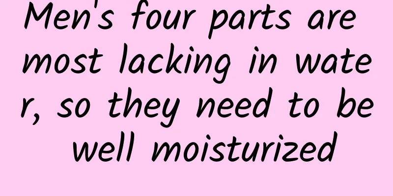 Men's four parts are most lacking in water, so they need to be well moisturized