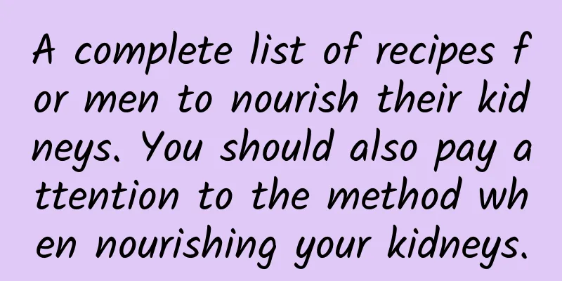 A complete list of recipes for men to nourish their kidneys. You should also pay attention to the method when nourishing your kidneys.